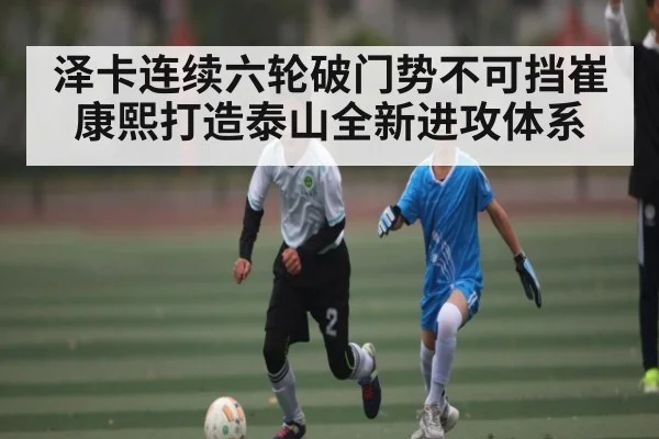 泽卡连续六轮破门势不可挡崔康熙打造泰山全新进攻体系（KAIYUNAPP）