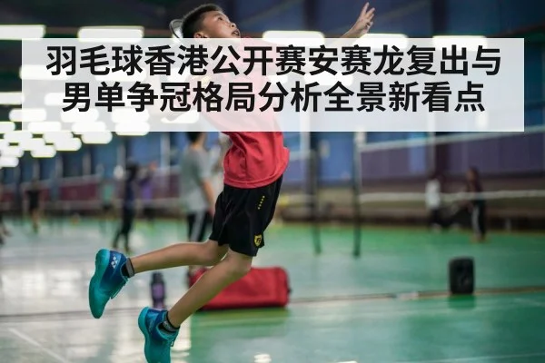 羽毛球香港公开赛安赛龙复出与男单争冠格局分析全景新看点（KAIYUNAPP）