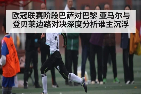 欧冠联赛阶段巴萨对巴黎 亚马尔与登贝莱边路对决深度分析谁主沉浮（KAIYUNAPP）