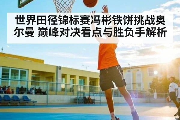 世界田径锦标赛冯彬铁饼挑战奥尔曼 巅峰对决看点与胜负手解析（KAIYUNAPP）