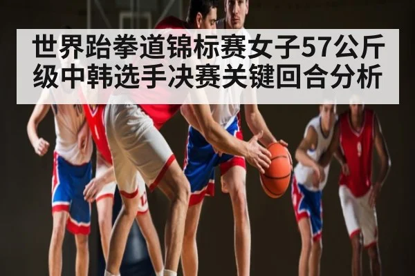 世界跆拳道锦标赛女子57公斤级中韩选手决赛关键回合分析
