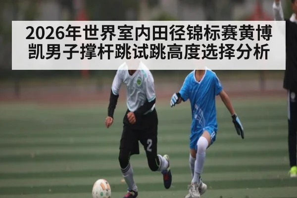 2026年世界室内田径锦标赛黄博凯男子撑杆跳试跳高度选择分析（KAIYUNAPP）